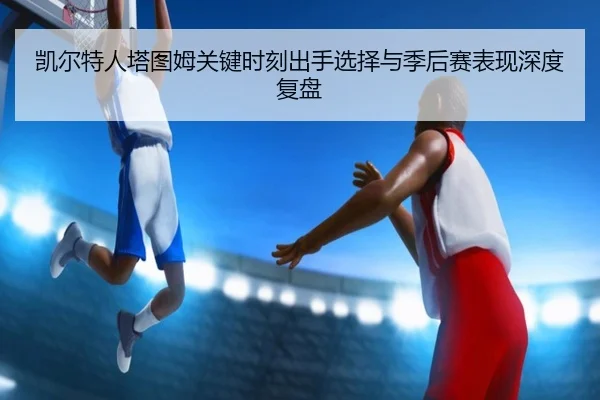凯尔特人塔图姆关键时刻出手选择与季后赛表现深度复盘